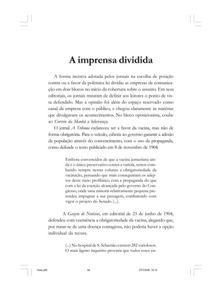 62 Cadernos da Comunicação
A imprensa dividida
A forma incisiva adotada pelos jornais na escolha de posição
contra ou a favor da polêmica lei dividiu as empresas de comunica-
ção em dois blocos no início da cobertura sobre o assunto. Em seus
editoriais, os jornais trataram de definir aos leitores o ponto de vis-
ta defendido. Mas a opinião foi além do espaço reservado como
canal da empresa com o público, e chegou claramente às matérias
que divulgavam os acontecimentos. No bloco oposicionista, coube
ao Correio da Manhã a liderança.
O jornal A Tribuna esclareceu ser a favor da vacina, mas não de
forma obrigatória. Para o veículo, caberia ao governo garantir a adesão
da população através do convencimento, com o uso da propaganda,
como defende o texto publicado em 8 de novembro de 1904:
Embora convencidos de que a vacina jenneriana ain-
da é o único preservativo contra a varíola, temos com-
batido sempre nestas colunas a obrigatoriedade da
vacinação, pensando que mais conseguiriam os adep-
tos deste meio profilático com a propaganda do que
com a lei da coerção alcançada pelo governo do Con-
gresso, onde uma minoria relativamente pequena pre-
tendeu impugnar a sua passagem, combatendo com
vigor o projeto do Senado (...).
A Gazeta de Noticias, em editorial de 23 de junho de 1904,
defendeu com veemência a obrigatoriedade da vacina, alegando que,
por tratar-se de uma doença contagiosa, não poderia haver a opção
individual da recusa.
(...) No hospital de S. Sebastião existem 282 variolosos.
O mais ligeiro inquérito provaria que todos esses en-
miolo.p65 27/7/2006, 18:1462
 