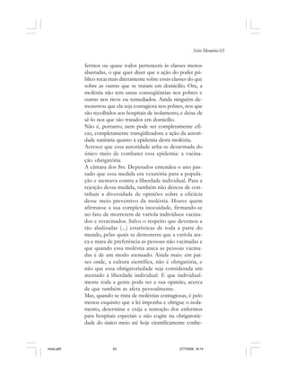 Série Memória 63
fermos ou quase todos pertencem às classes menos
abastadas, o que quer dizer que a ação do poder pú-
blico recai mais diretamente sobre essas classes do que
sobre as outras que se tratam em domicílio. Ora, a
moléstia não tem umas conseqüências nos pobres e
outras nos ricos ou remediados. Ainda ninguém de-
monstrou que ela seja contagiosa nos pobres, nos que
são recolhidos aos hospitais de isolamento, e deixe de
sê-lo nos que são tratados em domicílio.
Não é, portanto, nem pode ser completamente efi-
caz, completamente tranqüilizadora a ação da autori-
dade sanitária quanto à epidemia desta moléstia.
Acresce que essa autoridade acha-se desarmada do
único meio de combater essa epidemia: a vacina-
ção obrigatória.
A câmara dos Srs. Deputados entendeu o ano pas-
sado que essa medida era vexatória para a popula-
ção e atentava contra a liberdade individual. Para a
rejeição dessa medida, também não deixou de con-
tribuir a diversidade de opiniões sobre a eficácia
desse meio preventivo da moléstia. Houve quem
afirmasse a sua completa inocuidade, firmando-se
no fato de morrerem de varíola indivíduos vacina-
dos e revacinados. Salvo o respeito que devemos a
tão abalizadas (...) estatísticas de toda a parte do
mundo, pelas quais se demonstra que a varíola ata-
ca e mata de preferência as pessoas não vacinadas e
que quando essa moléstia ataca as pessoas vacina-
das é de um modo atenuado. Ainda mais: em paí-
ses onde, a cultura científica, não é obrigatória, e
não que essa obrigatoriedade seja considerada um
atentado à liberdade individual. E que individual-
mente toda a gente pode ter a sua opinião, acerca
de que também as afeta pessoalmente.
Mas, quando se trata de moléstias contagiosas, é pelo
menos esquisito que a lei imponha e obrigue o isola-
mento, determine e exija a remoção dos enfermos
para hospitais especiais e não cogite na obrigatorie-
dade do único meio até hoje cientificamente conhe-
miolo.p65 27/7/2006, 18:1463
 