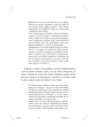 Série Memória 65
Realizaram-se as nossas previsões quanto aos regula-
mentos dos serviços sanitários a cargo da União. O
que, sob seu nome, publicou ontem o Diário Oficial,
compreende um verdadeiro código de torturas para
a população desta cidade.
Uma só preocupação dominou o diretor de higiene,
a quem o governo entregou a elaboração do regula-
mento: munir-se de todas as armas para constranger,
vexar o particular, e quebrar todas as resistências às
suas investidas e dos seus subordinados contra a li-
berdade individual e o direito de propriedade.
Multiplicaram-se os arrochos. Redobraram-se as fintas.
Criou-se um regime de intoleráveis rigores, perfei-
tamente escusados, porquanto, as próprias autori-
dades sanitárias, que elaboraram o regulamento
draconiano, têm obtido magníficos resultados, de
que se ufanam, sem recorrer aos extremos com que
se vai oprimir o povo desta capital e tornar ainda
mais ingrata a sua vida (...).
Acirrando os ânimos da população, o Correio da Manhã publicou
a lista de abaixo-assinados contra a Lei da Vacina Obrigatória, di-
vulgou reuniões do Centro das Classes Operárias, sempre citando
generosos números de participantes, e incentivou a revolta usando
os piores adjetivos para denominar a nova ordem.
Em linhas gerais, existiram jornais que criticavam o
projeto de vacinação – seja por ver nele uma afronta
aos direitos individuais ou por duvidar da validade
científica da vacina, associada ainda às doenças causa-
das pelo processo de variolização – e os que se preo-
cupavam em defender a sustentação científica da va-
cinação, apoiando o ato do governo.
Jornais como o Correio da Manhã tentaram se aprovei-
tar do projeto de vacinação obrigatória para desgas-
tar politicamente o governo. Nos meses que antece-
deram a revolta, o jornal publicou reportagens insis-
miolo.p65 27/7/2006, 18:1465
 