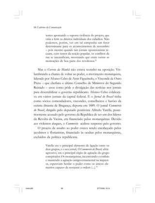 66 Cadernos da Comunicação
tentes apontando a suposta violência do projeto, que
viria a ferir os direitos individuais dos cidadãos. Não
podemos, porém, ver em tal campanha um fator
determinante para os acontecimentos de novembro
– pois mesmo quando tais jornais oposicionistas re-
cuam, com temor da reação popular, os conflitos de
rua se intensificam, mostrando que eram outras as
motivações de boa parte dos revoltosos.32
Mas o Correio da Manhã não estava sozinho na oposição. Vis-
lumbrando a chance de voltar ao poder, o movimento monarquista,
liderado por Afonso Celso de Assis Figueiredo, o Visconde de Ouro
Preto – que chefiara o último Conselho de Ministros do Segundo
Reinado – usou como pôde a divulgação das notícias nos jornais
para desestabilizar o governo republicano. Afonso Celso colabora-
va em vários jornais da capital federal. E o Jornal do Brasil tinha
como sócios comendadores, viscondes, conselheiros e barões da
extinta dinastia de Bragança, deposta em 1889. O jornal Commercio
do Brasil, dirigido pelo deputado positivista Alfredo Varella, poste-
riormente acusado pelo governo da República de ser um dos líderes
da Revolta da Vacina, era financiado pelos monarquistas. Devido
aos violentos ataques, o Commercio acabou suspenso pelo governo.
O projeto de assalto ao poder estava sendo encabeçado pelos
jacobinos e florianistas, financiado às ocultas pelos monarquistas,
excluídos da política republicana.
Varella era o principal elemento de ligação entre os
dois grupos, e o seu jornal, O Commercio do Brasil, ultra-
agressivo, era o principal órgão de agitação do grupo
conspirador. Os monarquistas, incentivando o conluio
e mantendo a agitação antigovernamental na impren-
sa, esperavam herdar o poder como os únicos ele-
mentos capazes de restaurar a ordem (...).33
miolo.p65 27/7/2006, 18:1466
 