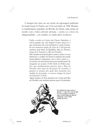 Série Memória 67
A situação fica clara em um trecho da reportagem publicada
no jornal Gazeta de Noticias, em 13 de novembro de 1904. Durante
as manifestações populares da Revolta da Vacina, cada jornal, de
acordo com a linha editorial adotada – contra ou a favor da
obrigatoriedade –, era saudado ou vaiado pelos revoltosos.
Finda a sessão no Centro das Classes Operárias, a
massa popular que saiu daquele Centro juntou-se à
que estacionava nas suas imediações e assim forman-
do um numeroso grupo de cerca de 2 mil pessoas,
marchou pela Praça da República, Rua do Theatro,
Largo de S. Francisco e Rua do Ouvidor.
Pelo caminho levantavam gritos contra a vacina e os seus
defensores e a polícia. Em frente às redações dos jornais
davam palmas e aclamações a uns e vaias a outros (...).
Correram com insistência boatos de manifestações de
desagrado aos jornais. O Dr. Chefe de Polícia man-
dou que imediatamente partisse para a Rua do
Ouvidor uma força de 60 praças de cavalaria, a
garantir os jornais, dos quais dois aceitaram essa
medida de prevenção, os nossos colegas do Jornal
do Commercio e O Paiz.
Alguns grupos, de fato, passaram em vozeria pela Rua
do Ouvidor, mas nenhum desacato grave foi praticado.
Em defesa da Liga contra a
Vacina: “– Ligo, sim, ora se ligo!
Eu sou do povo e comigo é
aqui no duro! Não me vacino!”
(Tagarela, 10/11/1904;
charge de PuF.)
miolo.p65 27/7/2006, 18:1467
 
