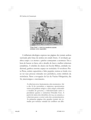 68 Cadernos da Comunicação
A influência ideológica expressa nas páginas dos jornais acabou
suavizada pela força da notícia em estado bruto. A revolução ga-
nhou corpo e as mortes e prisões começaram a acontecer. Era a
hora de buscar os fatos, sob o desafio de fazer a melhor cobertura
jornalística. A rebelião de alunos da Escola Militar, entidade tra-
dicional, ganhou enorme espaço no noticiário. O revoltoso Pra-
ta Preta, exímio capoeirista e líder popular, tornou-se lenda viva
ao ter suas proezas relatadas nos periódicos, como símbolo da
resistência. Nem a revogação da Lei da Vacina Obrigatória, dia
16, interrompeu o movimento.
A cobertura teve, basicamente, dois momentos. Até
o dia 14 de novembro, a imprensa oposicionista
tratava de publicar artigos e mais artigos criticando
a medida do governo, e ridicularizando tanto o
presidente quanto o sanitarista Oswaldo Cruz. A
partir do início dos distúrbios de rua, no entanto, a
cobertura passa a correr atrás dos acontecimentos.
As primeiras páginas dos grandes jornais são to-
madas por notícias variadas de conflitos em dife-
“Prata Preta”, o herói da resistência popular,
retratado como espantalho
miolo.p65 27/7/2006, 18:1468
 