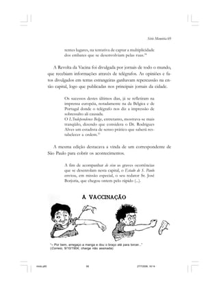 Série Memória 69
rentes lugares, na tentativa de captar a multiplicidade
dos embates que se desenvolviam pelas ruas.34
A Revolta da Vacina foi divulgada por jornais de todo o mundo,
que recebiam informações através de telégrafos. As opiniões e fa-
tos divulgados em terras estrangeiras ganhavam repercussão na en-
tão capital, logo que publicadas nos principais jornais da cidade.
Os sucessos destes últimos dias, já se refletiram na
imprensa européia, notadamente na da Bélgica e de
Portugal donde o telégrafo nos diz a impressão de
sobressalto ali causada.
O L’Independence Belge, entretanto, mostrava-se mais
tranqüilo, dizendo que considera o Dr. Rodrigues
Alves um estadista de senso prático que saberá res-
tabelecer a ordem.35
A mesma edição destacava a vinda de um correspondente de
São Paulo para cobrir os acontecimentos.
A fim de acompanhar de visu as graves ocorrências
que se desenrolam nesta capital, o Estado de S. Paulo
enviou, em missão especial, o seu redator Sr. José
Borjoria, que chegou ontem pelo rápido (...).
“– Por bem, arregaço a manga e dou o braço até para torcer...”
(Correio, 9/10/1904; charge não assinada)
miolo.p65 27/7/2006, 18:1469
 