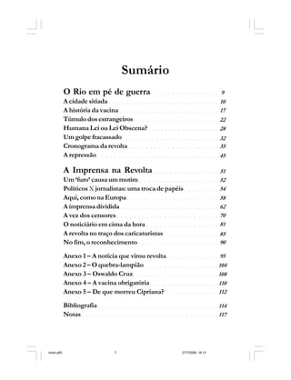 Série Memória 7
Sumário
○ ○ ○ ○ ○ ○ ○ ○ ○ ○ ○ ○ ○ ○ ○ ○
○ ○ ○ ○ ○ ○ ○ ○ ○ ○ ○ ○ ○ ○ ○ ○ ○ ○ ○ ○ ○ ○ ○ ○ ○ ○
○ ○ ○ ○ ○ ○ ○ ○ ○ ○ ○ ○ ○ ○ ○ ○ ○ ○ ○ ○ ○ ○ ○ ○
○ ○ ○ ○ ○ ○ ○ ○ ○ ○ ○ ○ ○ ○ ○ ○ ○ ○ ○ ○
○ ○ ○ ○ ○ ○ ○ ○ ○ ○ ○ ○ ○ ○ ○ ○ ○
○ ○ ○ ○ ○ ○ ○ ○ ○ ○ ○ ○ ○ ○ ○ ○ ○ ○ ○ ○ ○ ○ ○
○ ○ ○ ○ ○ ○ ○ ○ ○ ○ ○ ○ ○ ○ ○ ○ ○ ○ ○ ○ ○
○ ○ ○ ○ ○ ○ ○ ○ ○ ○ ○ ○ ○ ○ ○ ○
○ ○ ○ ○ ○ ○ ○ ○ ○ ○ ○ ○ ○ ○ ○ ○ ○ ○ ○ ○ ○ ○ ○ ○ ○ ○ ○ ○ ○
○ ○ ○ ○ ○ ○ ○ ○ ○ ○ ○ ○ ○ ○ ○ ○ ○ ○ ○ ○
○ ○ ○ ○ ○ ○ ○ ○
○ ○ ○ ○ ○ ○ ○ ○ ○ ○ ○ ○ ○ ○ ○ ○ ○ ○ ○ ○ ○ ○
○ ○ ○ ○ ○ ○ ○ ○ ○ ○ ○ ○ ○ ○ ○ ○ ○ ○ ○ ○ ○ ○ ○
○ ○ ○ ○ ○ ○ ○ ○ ○ ○ ○ ○ ○ ○ ○ ○ ○ ○ ○ ○ ○ ○ ○ ○
○ ○ ○ ○ ○ ○ ○ ○ ○ ○ ○ ○ ○ ○ ○ ○ ○
○ ○ ○ ○ ○ ○ ○ ○ ○ ○ ○ ○ ○
○ ○ ○ ○ ○ ○ ○ ○ ○ ○ ○ ○ ○ ○ ○ ○ ○ ○ ○
○ ○ ○ ○ ○ ○ ○ ○ ○ ○ ○ ○
O Rio em pé de guerra
A cidade sitiada
A história da vacina
Túmulo dos estrangeiros
Humana Lei ou Lei Obscena?
Um golpe fracassado
Cronograma da revolta
A repressão
A Imprensa na Revolta
Um ‘furo’ causa um motim
Políticos X jornalistas: uma troca de papéis
Aqui, como na Europa
A imprensa dividida
A vez dos censores
O noticiário em cima da hora
A revolta no traço dos caricaturistas
No fim, o reconhecimento
Anexo 1 – A notícia que virou revolta
Anexo 2 – O quebra-lampião
Anexo 3 – Oswaldo Cruz
Anexo 4 – A vacina obrigatória
Anexo 5 – De que morreu Cipriana?
Bibliografia
Notas
9
10
17
22
28
32
35
51
45
52
54
58
62
70
81
85
90
95
○ ○ ○ ○ ○ ○ ○ ○ ○ ○ ○ ○ ○ ○ ○ ○ ○ ○ 104
○ ○ ○ ○ ○ ○ ○ ○ ○ ○ ○ ○ ○ ○ ○ ○ ○ ○ ○ ○ 108
○ ○ ○ ○ ○ ○ ○ ○ ○ ○ ○ ○ ○ ○ ○ ○ 110
○ ○ ○ ○ ○ ○ ○ ○ ○ ○ ○ ○ ○ 112
○ ○ ○ ○ ○ ○ ○ ○ ○ ○ ○ ○ ○ ○ ○ ○ ○ ○ ○ ○ ○ ○ ○ ○ ○ ○ ○ ○ ○ 114
○ ○ ○ ○ ○ ○ ○ ○ ○ ○ ○ ○ ○ ○ ○ ○ ○ ○ ○ ○ ○ ○ ○ ○ ○ ○ ○ ○ ○ ○ ○ ○ ○ 117
miolo.p65 27/7/2006, 18:137
 