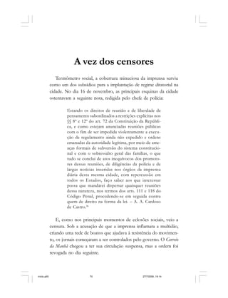 70 Cadernos da Comunicação
A vez dos censores
Termômetro social, a cobertura minuciosa da imprensa serviu
como um dos subsídios para a implantação de regime ditatorial na
cidade. No dia 16 de novembro, as principais esquinas da cidade
ostentavam a seguinte nota, redigida pelo chefe de polícia:
Estando os direitos de reunião e de liberdade de
pensamento subordinados a restrições explícitas nos
§§ 8º e 12º do art. 72 da Constituição da Repúbli-
ca, e como estejam anunciadas reuniões públicas
com o fim de ser impedida violentamente a execu-
ção de regulamento ainda não expedido e ordens
emanadas da autoridade legítima, por meio de ame-
aças formais de subversão do sistema constitucio-
nal e com o sobressalto geral das famílias, o que
tudo se conclui de atos inequívocos dos promoto-
res dessas reuniões, de diligências da polícia e de
largas notícias inseridas nos órgãos da imprensa
diária desta mesma cidade, com repercussão em
todos os Estados, faço saber aos que interessar
possa que mandarei dispersar quaisquer reuniões
dessa natureza, nos termos dos arts. 111 e 118 do
Código Penal, procedendo-se em seguida contra
quem de direito na forma da lei. – A. A. Cardoso
de Castro.36
E, como nos principais momentos de eclosões sociais, veio a
censura. Sob a acusação de que a imprensa inflamara a multidão,
criando uma rede de boatos que ajudava à resistência do movimen-
to, os jornais começaram a ser controlados pelo governo. O Correio
da Manhã chegou a ter sua circulação suspensa, mas a ordem foi
revogada no dia seguinte.
miolo.p65 27/7/2006, 18:1470
 