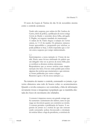 Série Memória 71
O texto da Gazeta de Noticias do dia 16 de novembro mostra
como o controle aconteceu:
Tendo sido suspensa, por ordem do Dr. Cardoso de
Castro, chefe de polícia, a publicação do nosso colega
Correio da Manhã, o secretário dessa folha, advogado
Y. Pirgibe, vai requerer mandado de manutenção.
A ordem do Sr. Chefe chegou à redação do Correio
ontem, às 3 1/2 da manhã. Os primeiros números
foram apreendidos e, perguntado por telefone se
podia publicar-se hoje, o chefe respondeu que o Cor-
reio estava suspenso por tempo indeterminado.
(...)
Interrompemos a nossa narração às 3 horas da ma-
nhã. Pouco antes foi-nos telefonado do palácio que
um delegado viria ver as provas da nossa folha para
se certificar se dávamos notícias alarmantes.
Respondemos que as nossas notícias eram simples
narração dos fatos. Foi-nos então pedido para retirar
algumas das notícias que enumeramos e que entretan-
to foram publicadas por outros colegas.
Reatemos agora o fio da nossa narração (...).
Na tentativa de manter o controle, censurando os jornais, o go-
verno alimentou uma rede de boatos sobre os acontecimentos.
Quando a revolta começava a ser controlada, a falta de informação
novamente trouxe a insegurança à população que se mantinha afas-
tada dos focos do movimento dos rebelados.
A censura à imprensa causou um grande estrago que
fez aumentar o acirramento dos ânimos, tanto no que
tange aos favoráveis quanto aos contrários ao motim.
A censura permitiu a proliferação de boatos. A sus-
pensão de jornais ou a notícia de que eles estavam
sendo censurados acabou favorecendo a circulação
de notícias falsas: a fuga do presidente, a existência de
miolo.p65 27/7/2006, 18:1471
 