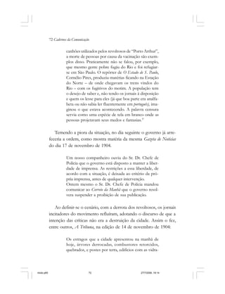 72 Cadernos da Comunicação
canhões utilizados pelos revoltosos de “Porto Arthur”,
a morte de pessoas por causa da vacinação são exem-
plos disso. Praticamente não se falou, por exemplo,
que mesmo gente pobre fugiu do Rio e foi refugiar-
se em São Paulo. O repórter de O Estado de S. Paulo,
Cornélio Pires, produziu matérias ficando na Estação
do Norte – de onde chegavam os trens vindos do
Rio – com os fugitivos do motim. A população tem
o desejo de saber e, não tendo os jornais à disposição
e quem os lesse para eles (já que boa parte era analfa-
beta ou não sabia ler fluentemente em português), ima-
ginou o que estava acontecendo. A palavra censura
servia como uma espécie de tela em branco onde as
pessoas projetavam seus medos e fantasias.37
Temendo a piora da situação, no dia seguinte o governo já arre-
feceria a ordem, como mostra matéria da mesma Gazeta de Noticias
do dia 17 de novembro de 1904.
Um nosso companheiro ouviu do Sr. Dr. Chefe de
Polícia que o governo está disposto a manter a liber-
dade de imprensa. As restrições a essa liberdade, de
acordo com a situação, é deixada ao critério da pró-
pria imprensa, antes de qualquer intervenção.
Ontem mesmo o Sr. Dr. Chefe de Polícia mandou
comunicar ao Correio da Manhã que o governo resol-
vera suspender a proibição de sua publicação.
Ao definir-se o cenário, com a derrota dos revoltosos, os jornais
incitadores do movimento refluíram, adotando o discurso de que a
intenção das críticas não era a destruição da cidade. Assim o fez,
entre outros, A Tribuna, na edição de 14 de novembro de 1904:
Os estragos que a cidade apresentou na manhã de
hoje, árvores derrocadas, combustores retorcidos,
quebrados, e postes por terra, edifícios com as vidra-
miolo.p65 27/7/2006, 18:1472
 
