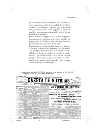 Série Memória 73
ças estilhaçadas, bondes quebrados uns, incendiados
outros, tudo isso dá idéia da intensidade dos conflitos
de ontem e do desespero e anarquia que reinaram nas
ruas, que mais tétricas e cheias de perigo se tornaram
quando a noite caiu, privadas grandes trechos de sua
iluminação costumada.
Jamais podíamos imaginar que da vacina obrigatória
pudessem surgir os distúrbios de ontem, iniciados na
véspera, depois dos breves mas violentos discursos
pronunciados na Liga contra a Vacinação.
Combatendo a obrigatoriedade desta providência,
o fizemos sempre de acordo com a lei, em nome
dos princípios constitucionais e da liberdade indi-
vidual, sem jamais aconselhar a resistência à mão
armada, que condenamos com a maior energia
porque a desordem não pode governar e o prestí-
gio da autoridade constituída não pode perecer
diante da subversão da ordem. (...)
A Gazeta de Noticias (17/11/1904) na cobertura: da rendição de “Porto Arthur”
à prisão dos alunos da Escola Militar do Realengo
miolo.p65 27/7/2006, 18:1473
 