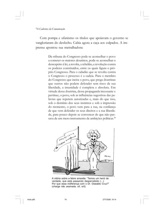 74 Cadernos da Comunicação
Com pompa e ufanismo os títulos que apoiavam o governo se
vangloriaram do desfecho. Cabia agora a caça aos culpados. A im-
prensa apontou sua metralhadora:
Da tribuna do Congresso pode-se aconselhar o povo
a cometer os maiores desatinos, pode-se aconselhar o
desrespeito à lei, a revolta, a rebelião, a revolução contra
os poderes constituídos, entre os quais figura o pró-
prio Congresso. Para o cidadão que se revolta contra
o Congresso o processo é a cadeia. Para o membro
do Congresso que incita o povo, que prega doutrinas
que outros não podem defender sem risco da sua
liberdade, a imunidade é completa e absoluta. Em
virtude dessa doutrina, dessa propaganda incessante e
pertinaz, o povo, sob as influências sugestivas das pa-
lavras que repetem autorizadas e, mais do que isso,
sob o domínio dos seus instintos e sob a impressão
do momento, o povo vem para a rua, na confiança
de que vem defender os seus direitos e a sua liberda-
de, para pouco depois se convencer de que não pas-
sava de um mero instrumento de ambições políticas.38
A vitória sobre a febre amarela: “Temos um herói de
verdade, que está passando despercebido (...).
Por que essa indiferença com o Dr. Oswaldo Cruz?”
(charge não assinada, s/l, s/d)
miolo.p65 27/7/2006, 18:1474
 