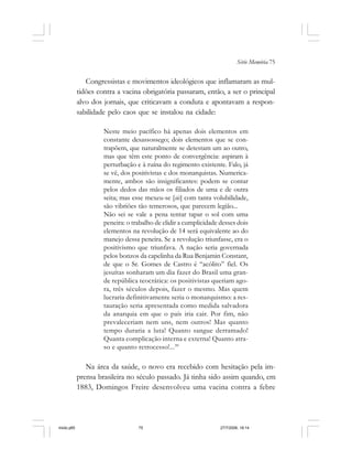 Série Memória 75
Congressistas e movimentos ideológicos que inflamaram as mul-
tidões contra a vacina obrigatória passaram, então, a ser o principal
alvo dos jornais, que criticavam a conduta e apontavam a respon-
sabilidade pelo caos que se instalou na cidade:
Neste meio pacífico há apenas dois elementos em
constante desassossego; dois elementos que se con-
trapõem, que naturalmente se detestam um ao outro,
mas que têm este ponto de convergência: aspiram à
perturbação e à ruína do regimento existente. Falo, já
se vê, dos positivistas e dos monarquistas. Numerica-
mente, ambos são insignificantes: podem se contar
pelos dedos das mãos os filiados de uma e de outra
seita; mas esse mexeu-se [sic] com tanta volubilidade,
são vibriões tão temerosos, que parecem legião...
Não sei se vale a pena tentar tapar o sol com uma
peneira: o trabalho de elidir a cumplicidade desses dois
elementos na revolução de 14 será equivalente ao do
manejo dessa peneira. Se a revolução triunfasse, era o
positivismo que triunfava. A nação seria governada
pelos bonzos da capelinha da Rua Benjamin Constant,
de que o Sr. Gomes de Castro é “acólito” fiel. Os
jesuítas sonharam um dia fazer do Brasil uma gran-
de república teocrática: os positivistas queriam ago-
ra, três séculos depois, fazer o mesmo. Mas quem
lucraria definitivamente seria o monarquismo: a res-
tauração seria apresentada como medida salvadora
da anarquia em que o país iria cair. Por fim, não
prevaleceriam nem uns, nem outros! Mas quanto
tempo duraria a luta! Quanto sangue derramado!
Quanta complicação interna e externa! Quanto atra-
so e quanto retrocesso!...39
Na área da saúde, o novo era recebido com hesitação pela im-
prensa brasileira no século passado. Já tinha sido assim quando, em
1883, Domingos Freire desenvolveu uma vacina contra a febre
miolo.p65 27/7/2006, 18:1475
 