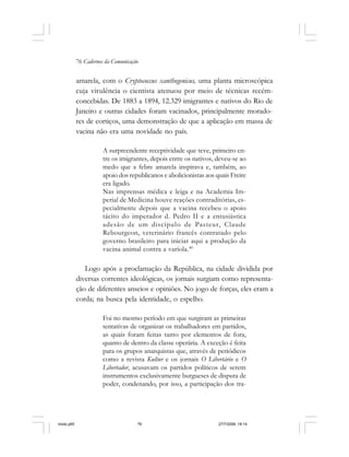 76 Cadernos da Comunicação
amarela, com o Cryptococcus xanthogenicus, uma planta microscópica
cuja virulência o cientista atenuou por meio de técnicas recém-
concebidas. De 1883 a 1894, 12.329 imigrantes e nativos do Rio de
Janeiro e outras cidades foram vacinados, principalmente morado-
res de cortiços, uma demonstração de que a aplicação em massa de
vacina não era uma novidade no país.
A surpreendente receptividade que teve, primeiro en-
tre os imigrantes, depois entre os nativos, deveu-se ao
medo que a febre amarela inspirava e, também, ao
apoio dos republicanos e abolicionistas aos quais Freire
era ligado.
Nas imprensas médica e leiga e na Academia Im-
perial de Medicina houve reações contraditórias, es-
pecialmente depois que a vacina recebeu o apoio
tácito do imperador d. Pedro II e a entusiástica
adesão de um discípulo de Pasteur, Claude
Rebourgeon, veterinário francês contratado pelo
governo brasileiro para iniciar aqui a produção da
vacina animal contra a varíola.40
Logo após a proclamação da República, na cidade dividida por
diversas correntes ideológicas, os jornais surgiam como representa-
ção de diferentes anseios e opiniões. No jogo de forças, eles eram a
corda; na busca pela identidade, o espelho.
Foi no mesmo período em que surgiram as primeiras
tentativas de organizar os trabalhadores em partidos,
as quais foram feitas tanto por elementos de fora,
quanto de dentro da classe operária. A exceção é feita
para os grupos anarquistas que, através de periódicos
como a revista Kultur e os jornais O Libertário e O
Libertador, acusavam os partidos políticos de serem
instrumentos exclusivamente burgueses de disputa de
poder, condenando, por isso, a participação dos tra-
miolo.p65 27/7/2006, 18:1476
 