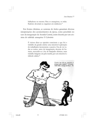 Série Memória 77
balhadores no mesmo. Para os anarquistas, os traba-
lhadores deveriam se organizar em sindicatos.41
Em frontes distintas, as centenas de títulos garantiam diversas
interpretações dos acontecimentos da época, como percebido no
caso da inauguração da Avenida Central, assim descrita por um cro-
nista do tablóide anarquista O Libertário:
É vicioso dizer ao operário consciente o que foi o
trabalho da grande artéria: uma miserável exploração
do trabalhador inconsciente e passivo. Era de ver to-
das as noites, antes da inauguração, dezenas de ho-
mens, movendo-se à luz de lâmpadas elétricas, num
trabalho fatigante até pela manhã, por um miserável e
ridículo salário.42
“Como hei de eu vacinar a
muque este sujeito?” (Correio,
16/6/1906; charge de Raul – R)
miolo.p65 27/7/2006, 18:1477
 