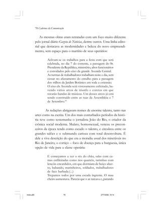 78 Cadernos da Comunicação
As mesmas obras eram retratadas com um foco muito diferente
pelo jornal diário Gazeta de Noticias, dentre outros. Uma linha edito-
rial que destacava as modernidades e beleza do novo empreendi-
mento, sem espaço para o martírio de seus operários:
Aclivam-se os trabalhos para a festa com que será
celebrada, no dia 7 do corrente, a passagem do Sr.
Presidente da República, ministério, altos funcionários
e convidados pelo eixo da grande Avenida Central.
As turmas de trabalhadores trabalham noite e dia, sem
cessar no afastamento do entulho para a passagem
dos trilhos da Jardim Botânico em toda a extensão.
O eixo da Avenida será vistosamente enfeitado, ha-
vendo vários arcos de triunfo e coretos em que
tocarão bandas de músicas. Um desses arcos já está
sendo construído entre as ruas da Assembléia e 7
de Setembro.43
As redações abrigavam nomes de enorme talento, tanto nas
artes como na escrita. Um dos mais conturbados períodos da histó-
ria teve como testemunha o jornalista João do Rio, o criador da
crônica social moderna. Mulato, homossexual, venceu os precon-
ceitos da época tendo como escudo o talento, e circulava entre os
grandes salões e o submundo carioca com total desenvoltura. É
dele a viva descrição do que era a moradia usual dos miseráveis no
Rio de Janeiro, o cortiço – foco de doença para a burguesia, única
opção de vida para a classe operária:
E começamos a ver o rés do chão, salas com ca-
mas enfileiradas como nos quartéis, tarimbas com
lençóis encardidos, em que dormiam de beiço aber-
to, babando, marinheiros, soldados, trabalhadores
de face barbada.(...)
Trepamos todos por uma escada íngreme. O mau
cheiro aumentava. Parecia que o ar rareava e, parando
miolo.p65 27/7/2006, 18:1478
 