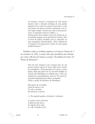 Série Memória 79
um instante, ouvimos a respiração de todo aquele
mundo como o afastado resfolegar de uma grande
máquina. Era a seção dos quartos reservados e a sala
das esteiras. Os quartos estreitos asfixiantes, com ca-
mas largas antigas e lençóis por onde corriam perce-
vejos. A respiração tornava-se difícil. (...)
Grande parte desses pobres entes fora atirada ali, no
esconderijo daquele covil, pela falta de fortuna. Para
se livrar da polícia, dormiam sem ar, sufocados, na
mais repugnante promiscuidade... Desci. Doíam-me
as têmporas. Era impossível o cheiro de todo aquele
entulho humano.44
Também coube ao jornalista registrar, na Gazeta de Noticias de 10
de setembro de 1905, a canção feita pelo presidiário José Domin-
gos sobre a Revolta da Vacina, no artigo “No Jardim do Crime. Os
Poetas da Detenção”:
Não há mais ninguém com coragem para ler um
poema heróico, apesar de haver ainda neste mundo
de contradições – heróis guerreiros. Só o povo, a massa
ignara, ainda acha prazer em ver em rimas batalhas ou
arruaças. José Domingos, no cubículo que o veda à ad-
miração dos contemporâneos, escreveu “Os sucessos”,
cançonela repinicada, para violão e cavaquinho.
Vejam o poder de descritiva de Domingos:
Dia quinze de novembro
Antes de nascer o sol
Vi toda a cavalaria
De clavinote a tiracolo.
.
(...) Na segunda quadra, a descrição é soluçante:
As pobres mães choravam
E gritavam por Jesus;
O culpado disso tudo
É o Dr. Oswaldo Cruz!
miolo.p65 27/7/2006, 18:1479
 