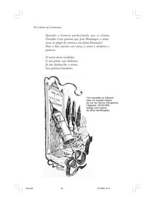 80 Cadernos da Comunicação
Quando o homem predestinado que se chama
Oswaldo Cruz pensou que José Domingos o amar-
rasse ao papel de carrasco em plena Detenção?
Para o fim, mesmo em verso, o autor é modesto e
patriota:
O autor desta modinha
É um pobre sem dinheiro,
Já não declara-lhe o nome,
Sou patriota brasileiro.
“Um mausoléu na Câmara”,
mais um suposto enterro
da Lei da Vacina Obrigatória
(Tagarela, 22/10/1904;
charge com autoria
de difícil identificação)
miolo.p65 27/7/2006, 18:1480
 