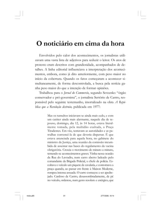 Série Memória 81
O noticiário em cima da hora
Envolvidos pelo calor dos acontecimentos, os jornalistas utili-
zavam uma vasta lista de adjetivos para seduzir o leitor. Os atos de
protesto eram descritos com grandiosidade, acompanhados de de-
talhes. A linha editorial influenciava a interpretação dos aconteci-
mentos, embora, como já dito anteriormente, com peso maior no
início da cobertura. Quando os fatos começaram a acontecer si-
multaneamente, de forma descontrolada, a busca pela notícia ga-
nha peso maior do que a intenção de formar opiniões.
Trabalhou para o Jornal do Commercio, segundo Sevcenko “órgão
conservador e pró-governista”, o jornalista Sertório de Castro, res-
ponsável pelo seguinte testemunho, imortalizado na obra A Repú-
blica que a Revolução destruiu, publicada em 1977:
Mas os tumultos iniciavam-se ainda mais cedo, e com
um caráter ainda mais alarmante, naquele dia de re-
pouso, domingo, dia 12, às 14 horas, estava literal-
mente tomada, pela multidão exaltada, a Praça
Tiradentes. Em vão, tentavam as autoridades e as pa-
trulhas convencê-la de que deveria dispersar. É que
estava anunciada para aquela hora, no gabinete do
ministro da Justiça, uma reunião da comissão incum-
bida de assentar nas bases do regulamento da vacina
obrigatória. Crescia o movimento de minuto a minuto,
temendo-se acontecimentos graves. Vinha nessa ocasião
da Rua do Lavradio, num carro aberto ladeado pelo
comandante da Brigada Policial, o chefe de polícia. Es-
coltava o veículo um piquete de cavalaria, e contornava a
praça quando, ao passar em frente à Maison Moderne,
rompeu intensa assuada. O carro começou a ser apedre-
jado. Cardoso de Castro, desassombradamente, de pé
no veículo, ordenou, num gesto resoluto e enérgico, que
miolo.p65 27/7/2006, 18:1481
 
