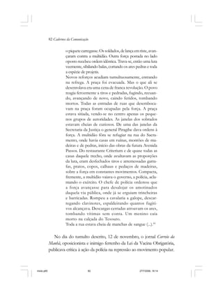82 Cadernos da Comunicação
opiquetecarregasse.Ossoldados,delançaemriste,avan-
çaram contra a multidão. Outra força postada no lado
oposto recebeu ordem idêntica. Trava-se, então uma luta
veemente, sibilando balas, cortando os ares pedras e toda
a espécie de projetis.
Novos reforços acudiam tumultuosamente, entrando
na refrega. A praça foi evacuada. Mas o que ali se
desenrolava era uma cena de franca revolução. O povo
reagia ferozmente a tiros e pedradas, fugindo, recuan-
do, avançando de novo, caindo feridos, tombando
mortos. Todas as entradas de ruas que desemboca-
vam na praça foram ocupadas pela força. A praça
estava sitiada, vendo-se no centro apenas os peque-
nos grupos de autoridades. As janelas dos sobrados
estavam cheias de curiosos. De uma das janelas da
Secretaria da Justiça o general Piragibe dava ordens à
força. A multidão fôra se refugiar na rua do Sacra-
mento, onde havia casas em ruínas, montões de ma-
deiras e de pedras, início das obras da futura Avenida
Passos. Do restaurante Criterium e de quase todas as
casas daquele trecho, onde avultavam as proporções
da luta, eram desfechados tiros e arremessadas garra-
fas, pratos, copos, calhaus e pedaços de madeiras,
sobre a força em constantes movimentos. Compacta,
fremente, a multidão vaiava o governo, a polícia, acla-
mando o exército. O chefe de polícia ordenou que
a força avançasse para desalojar os amotinados
daquela via pública, onde já se erguiam trincheiras
e barricadas. Rompeu a cavalaria a galope, descar-
regando clavinotes, espaldeirando quantos fugiti-
vos alcançava. Descargas cerradas atroavam os ares,
tombando vítimas sem conta. Um menino caía
morto na calçada do Tesouro.
Toda a rua estava cheia de manchas de sangue (...).45
No dia do tumulto descrito, 12 de novembro, o jornal Correio da
Manhã, oposicionista e inimigo ferrenho da Lei da Vacina Obrigatória,
publicava crítica à ação da polícia na repressão ao movimento popular.
miolo.p65 27/7/2006, 18:1482
 