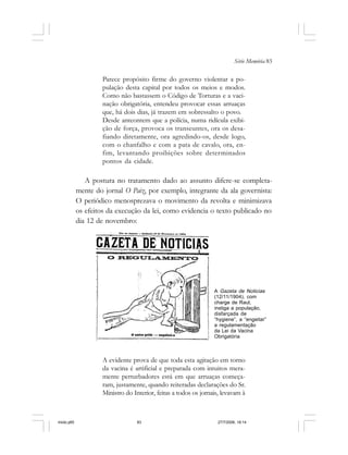 Série Memória 83
Parece propósito firme do governo violentar a po-
pulação desta capital por todos os meios e modos.
Como não bastassem o Código de Torturas e a vaci-
nação obrigatória, entendeu provocar essas arruaças
que, há dois dias, já trazem em sobressalto o povo.
Desde anteontem que a polícia, numa ridícula exibi-
ção de força, provoca os transeuntes, ora os desa-
fiando diretamente, ora agredindo-os, desde logo,
com o chanfalho e com a pata de cavalo, ora, en-
fim, levantando proibições sobre determinados
pontos da cidade.
A postura no tratamento dado ao assunto difere-se completa-
mente do jornal O Paiz, por exemplo, integrante da ala governista:
O periódico menosprezava o movimento da revolta e minimizava
os efeitos da execução da lei, como evidencia o texto publicado no
dia 12 de novembro:
A evidente prova de que toda esta agitação em torno
da vacina é artificial e preparada com intuitos mera-
mente perturbadores está em que arruaças começa-
ram, justamente, quando reiteradas declarações do Sr.
Ministro do Interior, feitas a todos os jornais, levavam à
A Gazeta de Noticias
(12/11/1904), com
charge de Raul,
instiga a população,
disfarçada de
“hygiene”, a “engeitar”
a regulamentação
da Lei da Vacina
Obrigatória
miolo.p65 27/7/2006, 18:1483
 