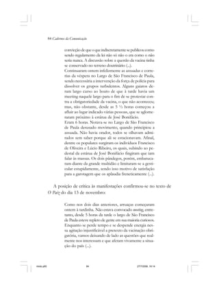 84 Cadernos da Comunicação
convicçãodequeoqueindiscretamentesepublicoucomo
sendo regulamento da lei não só não o era como o não
seria nunca. A discussão sobre a questão da vacina tinha
se conservado no terreno doutrinário (...).
Continuaram ontem infelizmente as assuadas e corre-
rias da véspera no Largo de São Francisco de Paula,
sendo necessária a intervenção da força de polícia para
dissolver os grupos turbulentos. Alguns gaiatos de-
ram largo curso ao boato de que à tarde havia um
meeting naquele largo para o fim de se protestar con-
tra a obrigatoriedade da vacina, o que não aconteceu;
mas, não obstante, desde as 5 ½ horas começou a
afluir ao lugar indicado várias pessoas, que se aglome-
raram próximo à estátua de José Bonifácio.
Eram 6 horas. Notava-se no Largo de São Francisco
de Paula desusado movimento, quando principiou a
assuada. Não havia orador, todos se olhavam admi-
rados sem saber porque ali se estacionavam. Afinal,
dentre os populares surgiram os indivíduos Francisco
de Oliveira e Lúcio Ribeiro, os quais, subindo ao pe-
destal da estátua de José Bonifácio fingiram que iam
falar às massas. Os dois pândegos, porém, embatuca-
ram diante da grande multidão e limitaram-se a gesti-
cular estupidamente, sendo isso motivo de satisfação
para a garotagem que os aplaudia freneticamente (...).
A posição de crítica às manifestações confirmou-se no texto de
O Paiz do dia 13 de novembro:
Como nos dois dias anteriores, arruaças começaram
ontem à tardinha. Não estava convocado meeting, entre-
tanto, desde 5 horas da tarde o largo de São Francisco
de Paula esteve repleto de gente em sua maioria curiosos.
Enquanto se perde tempo e se despende energia nes-
sa agitação injustificável a pretexto da vacinação obri-
gatória, vamos deixando de lado as questões que real-
mente nos interessam e que afetam vivamente a situa-
ção do país (...).
miolo.p65 27/7/2006, 18:1484
 