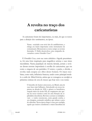 Série Memória 85
A revolta no traço dos
caricaturistas
As caricaturas foram tão importantes, ou mais, do que os textos
para a aferição dos sentimentos, na época.
Numa sociedade com nível alto de analfabetismo, a
charge era muito importante como instrumento de
comunicação. Destacavam-se nesse campo as revistas
ilustradas. O Malho desenvolveu uma campanha de-
vastadora contra Oswaldo Cruz.46
E Oswaldo Cruz, com sua vasta cabeleira e bigode proeminen-
te, foi uma forte inspiração para magníficos artistas e suas tintas
incendiárias. Numa população de maioria iletrada, jornais e revis-
tas davam enorme importância à escolha do caricaturista, que era
como a etiqueta de um periódico. O temor, o pudor, a dúvida, a
revolta: nada escapou aos olhos desses homens. Os traços rece-
biam, como tudo, influência francesa, tendo como principal mode-
lo o estilo de Alfred Grévin, artista que se consagrou ao esculpir as
primeiras estátuas de cera do museu que hoje tem o seu nome:
O desenho do humor atravessava, no Brasil, uma de
suas fases mais brilhantes. Introduzido em nossa im-
prensa na década de 1830, o gênero se beneficiava,
naquele início de século XX, do surgimento não ape-
nas de novas técnicas como de uma floração de es-
plêndidos desenhistas. Revistas e jornais se multiplica-
vam – e todos ostentavam, como grande estrela, o
seu chargista, assinando trabalhos que tinham o peso
de editoriais. Nessa época chega à cena, por exemplo,
aquele que muitos consideram o maior desenhista de
miolo.p65 27/7/2006, 18:1485
 