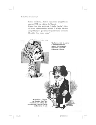 86 Cadernos da Comunicação
humor brasileiro, J. Carlos, cuja estréia tipográfica se
deu em 1902, nas páginas de Tagarela.
Essa revista, aliás, ao lado de O Malho, Fon-Fon! e Care-
ta, ou de jornais como o Correio da Manhã, foi uma
das publicações que mais freqüentemente tomaram
Oswaldo Cruz como tema.4 7
“Guilherme...Tela de Arame,
o mais extraordinário
caçador de mosquitos”
(Tagarela, 12/3/1904;
charge de J.Carlos)
A cabeleira e o bigode
de Oswaldo Cruz, alvo
irresistível para o traço dos
caricaturistas (portrait-charge
de Bambino, s/l, s/d)
miolo.p65 27/7/2006, 18:1486
 