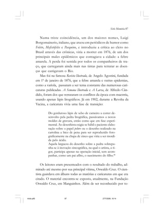 Série Memória 87
Numa triste coincidência, um dos maiores nomes, Luigi
Borgomainerio, italiano, que atuou em periódicos de humor como
Foleto, Mefistófeles e Pasquino, e introduziu a crítica ao clero no
Brasil através das crônicas, viria a morrer em 1876, de um dos
principais males epidêmicos que contagiava a cidade: a febre
amarela. A perda foi sentida por todos os companheiros de tra-
ço, que carregaram ainda mais nas tintas para retratar as doen-
ças que castigavam o Rio.
Mas foi na famosa Revista Ilustrada, de Angelo Agostini, fundada
em 10
de janeiro de 1876, que a febre amarela e outras epidemias,
como a varíola, passaram a ser tema constante das numerosas cari-
caturas publicadas. A Semana Ilustrada e A Larva, de Alfredo Cân-
dido, foram dos que retrataram os conflitos da época com maestria,
usando apenas lápis litográficos. Já em 1902, durante a Revolta da
Vacina, a caricatura vivia uma fase de transição:
Do gorduroso lápis de sebo de carneiro a correr de-
senvolto pela pedra litográfica, passávamos a novos
moldes de gravura, então como que em fase experi-
mental. Ao desenhista exigia-se hábil e paciente elabo-
ração sobre o papel pelure ou o desenho realizado na
cartolina a bico de pena para ser reproduzido foto-
graficamente na chapa de zinco que viria a ser mordi-
da pelo ácido.
Aquela largueza do desenho sobre a pedra sobrepu-
nha-se à inovação zincográfica, na qual o artista, a ri-
gor, participa apenas na operação inicial, sem acom-
panhar, como um pai aflito, o nascimento do filho.48
Os leitores eram presenteados com o resultado do trabalho, ad-
mirado até mesmo por sua principal vítima, Oswaldo Cruz. O cien-
tista guardava em álbuns todas as matérias e caricaturas em que era
citado. O material encontra-se exposto, atualmente, na Fundação
Oswaldo Cruz, em Manguinhos. Além de ser reconhecido por to-
miolo.p65 27/7/2006, 18:1487
 