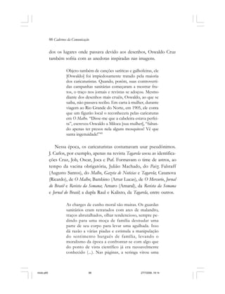 88 Cadernos da Comunicação
dos os lugares onde passava devido aos desenhos, Oswaldo Cruz
também sofria com as anedotas inspiradas nas imagens.
Objeto também de canções satíricas e galhofeiras, ele
[Oswaldo] foi impiedosamente tratado pela maioria
dos caricaturistas. Quando, porém, suas controverti-
das campanhas sanitárias começaram a mostrar fru-
tos, o traço nos jornais e revistas se adoçou. Mesmo
diante dos desenhos mais cruéis, Oswaldo, ao que se
saiba, não passava recibo. Em carta à mulher, durante
viagem ao Rio Grande do Norte, em 1905, ele conta
que um figurão local o reconhecera pelas caricaturas
em O Malho. “Disse-me que a cabeleira estava perfei-
ta”, escreveu Oswaldo a Miloca [sua mulher], “faltan-
do apenas ter presos nela alguns mosquitos! Vê que
santa ingenuidade!”49
Nessa época, os caricaturistas costumavam usar pseudônimos.
J. Carlos, por exemplo, apenas na revista Tagarela usou as identifica-
ções Cruz, Job, Oscar, Joca e Puf. Formavam o time de astros, ao
tempo da vacina obrigatória, Julião Machado, do Paiz; Falstaff
(Augusto Santos), do Malho, Gazeta de Noticias e Tagarela; Casanova
(Ricardo), de O Malho; Bambino (Artur Lucas), de O Mercurio, Jornal
do Brasil e Revista da Semana; Amaro (Amaral), da Revista da Semana
e Jornal do Brasil; a dupla Raul e Kalixto, da Tagarela, entre outros.
As charges de cunho moral são muitas. Os guardas
sanitários eram retratados com ares de malandro,
traços abrutalhados, olhar tendencioso, sempre pe-
dindo para uma moça de família desnudar uma
parte de seu corpo para levar uma agulhada. Isso
dá razão a várias piadas e estimula a manipulação
do sentimento burguês de família, levando o
moralismo da época a confrontar-se com algo que
do ponto de vista científico já era razoavelmente
conhecido (...). Nas páginas, a seringa virou uma
miolo.p65 27/7/2006, 18:1488
 