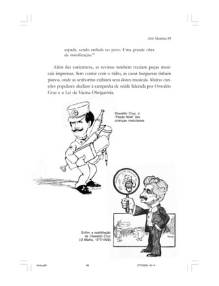 Série Memória 89
Oswaldo Cruz, o
“Papão Noel” das
crianças malcriadas
espada, sendo enfiada no povo. Uma grande obra
de mistificação.50
Além das caricaturas, as revistas também traziam peças musi-
cais impressas. Sem contar com o rádio, as casas burguesas tinham
pianos, onde as senhoritas exibiam seus dotes musicais. Muitas can-
ções populares aludiam à campanha de saúde liderada por Oswaldo
Cruz e a Lei da Vacina Obrigatória.
Enfim, a reabilitação
de Oswaldo Cruz
(O Malho, 17/7/1909)
miolo.p65 27/7/2006, 18:1489
 