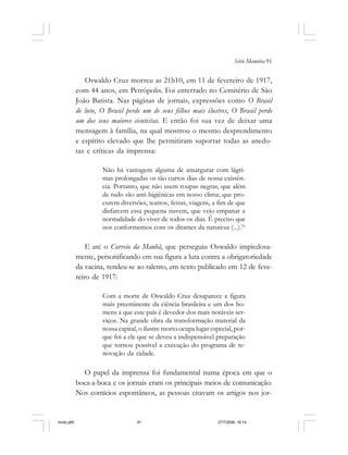 Série Memória 91
Oswaldo Cruz morreu as 21h10, em 11 de fevereiro de 1917,
com 44 anos, em Petrópolis. Foi enterrado no Cemitério de São
João Batista. Nas páginas de jornais, expressões como O Brasil
de luto, O Brasil perde um de seus filhos mais ilustres, O Brasil perde
um dos seus maiores cientistas. E então foi sua vez de deixar uma
mensagem à família, na qual mostrou o mesmo desprendimento
e espírito elevado que lhe permitiram suportar todas as anedo-
tas e críticas da imprensa:
Não há vantagem alguma de amargurar com lágri-
mas prolongadas os tão curtos dias de nossa existên-
cia. Portanto, que não usem roupas negras, que além
de tudo são anti-higiênicas em nosso clima; que pro-
curem diversões, teatros, festas, viagens, a fim de que
disfarcem essa pequena nuvem, que veio empanar a
normalidade do viver de todos os dias. É preciso que
nos conformemos com os ditames da natureza (...).51
E até o Correio da Manhã, que perseguiu Oswaldo impiedosa-
mente, personificando em sua figura a luta contra a obrigatoriedade
da vacina, rendeu-se ao talento, em texto publicado em 12 de feve-
reiro de 1917:
Com a morte de Oswaldo Cruz desaparece a figura
mais preeminente da ciência brasileira e um dos ho-
mens a que este país é devedor dos mais notáveis ser-
viços. Na grande obra da transformação material da
nossa capital, o ilustre morto ocupa lugar especial, por-
que foi a ele que se deveu a indispensável preparação
que tornou possível a execução do programa de re-
novação da cidade.
O papel da imprensa foi fundamental numa época em que o
boca-a-boca e os jornais eram os principais meios de comunicação.
Nos comícios espontâneos, as pessoas citavam os artigos nos jor-
miolo.p65 27/7/2006, 18:1491
 