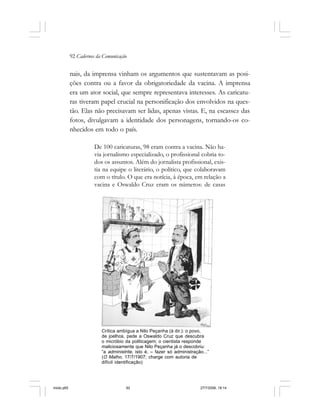 92 Cadernos da Comunicação
nais, da imprensa vinham os argumentos que sustentavam as posi-
ções contra ou a favor da obrigatoriedade da vacina. A imprensa
era um ator social, que sempre representava interesses. As caricatu-
ras tiveram papel crucial na personificação dos envolvidos na ques-
tão. Elas não precisavam ser lidas, apenas vistas. E, na escassez das
fotos, divulgavam a identidade dos personagens, tornando-os co-
nhecidos em todo o país.
De 100 caricaturas, 98 eram contra a vacina. Não ha-
via jornalismo especializado, o profissional cobria to-
dos os assuntos. Além do jornalista profissional, exis-
tia na equipe o literário, o político, que colaboravam
com o título. O que era notícia, à época, em relação a
vacina e Oswaldo Cruz eram os números: de casas
Crítica ambígua a Nilo Peçanha (à dir.): o povo,
de joelhos, pede a Oswaldo Cruz que descubra
o micróbio da politicagem; o cientista responde
maliciosamente que Nilo Peçanha já o descobriu:
“a administrite, isto é, – fazer só administração...”
(O Malho, 17/7/1907; charge com autoria de
difícil identificação)
miolo.p65 27/7/2006, 18:1492
 
