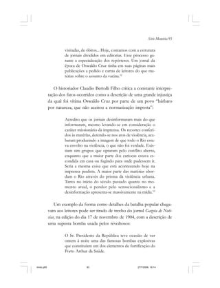 Série Memória 93
visitadas, de óbitos... Hoje, contamos com a estrutura
de jornais divididos em editorias. Esse processo ga-
rante a especialização dos repórteres. Um jornal da
época de Oswaldo Cruz tinha em suas páginas mais
publicações a pedido e cartas de leitores do que ma-
térias sobre o assunto da vacina.52
O historiador Claudio Bertolli Filho critica a constante interpre-
tação dos fatos ocorridos como a descrição de uma grande injustiça
da qual foi vítima Oswaldo Cruz por parte de um povo “bárbaro
por natureza, que não aceitou a normatização imposta”:
Acredito que os jornais desinformaram mais do que
informaram, mesmo levando-se em consideração o
caráter missionário da imprensa. Os recortes conferi-
dos às matérias, detendo-se nos atos de violência, aca-
baram produzindo a imagem de que todo o Rio esta-
va envolto na violência, o que não foi verdade. Exis-
tiam sim grupos que optaram pelo conflito aberto,
enquanto que a maior parte dos cariocas estava es-
condida em casa ou fugindo para onde pudessem ir.
Seria a mesma coisa que está acontecendo hoje na
imprensa paulista. A maior parte das matérias abor-
dam o Rio através do prisma da violência urbana.
Tanto no início do século passado quanto no mo-
mento atual, o pendor pelo sensacionalismo e a
desinformação apresenta-se massivamente na mídia.53
Um exemplo da forma como detalhes da batalha popular chega-
vam aos leitores pode ser tirado de trecho do jornal Gazeta de Noti-
cias, na edição do dia 17 de novembro de 1904, com a descrição de
uma suposta bomba usada pelos revoltosos:
O Sr. Presidente da República teve ocasião de ver
ontem à noite uma das famosas bombas explosivas
que constituíam um dos elementos de fortificação do
Porto Arthur da Saúde.
miolo.p65 27/7/2006, 18:1493
 