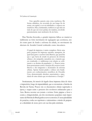 94 Cadernos da Comunicação
Este aparelho parecia uma coisa tenebrosa. De
forma cilíndrica, era revestido de um longo fio de
arame, em espiral, a cor era indefinida e o aspecto era
tenebroso. Mas, examinando, verificava-se que não era
mais do que um tosco pedaço de madeira, envolvido
pacientemente num inofensivo fio de ferro.
Para Nicolau Sevcenko, a grande imprensa falhou ao manter-se
indiferente ao forte movimento de segregação que aconteceu, ten-
do como pano de fundo a reforma da cidade, no movimento de
abertura da Avenida Central conhecido como bota-abaixo:.
O papel da imprensa é muito complexo. Havia uma
parte pequena da imprensa operária, anarquista, da
qual fazia parte o escritor Lima Barreto, que percebia
que o que havia de errado no processo da reforma
urbana e da campanha saneadora era a maneira que
era conduzida e a indiferença com relação ao sofri-
mento e ao destino da população (...). Poucos jorna-
listas protestaram contra a situação dos escravos semi-
libertos e dos imigrantes e desmandos da reforma
urbana. Apenas faziam piadas e críticas sem funda-
mento aos conhecimentos científicos de Oswaldo
Cruz, demonstrando absoluto anacronismo e igno-
rância de uma ciência que revolucionava a Europa.54
Ironicamente, foi através do legado dessa imprensa cheia de vícios
e imprecisões, longe da imparcialidade, que se reconstruiu a história da
Revolta da Vacina. Poucos são os documentos oficiais registrados à
época, e sequer existe o processo dos revoltosos embarcados para o
Acre. Restou recorrer aos jornais e revistas. Entre páginas a favor e
contra a obrigatoriedade, um dos movimentos populares mais impor-
tantesdaHistóriadoBrasilganhounovoscontornos.Enessapluralidade
de posições, coube aos repórteres e caricaturistas a missão de perpetu-
ar a identidade de nosso povo em sua luta pela existência.
miolo.p65 27/7/2006, 18:1494
 