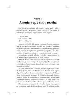 Série Memória 95
Anexo 1
A notícia que virou revolta
Este foi o texto publicado pelo jornal A Notícia, em 9/11/1904,
que deu origem à Revolta da Vacina. Devido ao mau estado de
conservação do original, alguns trechos estão ilegíveis.
“ A NOTICIA
9 de novembro de 1904
A Vacina Obrigatória
A convite do Sr. Dr. J. J. Seabra, ministro do Interior, realizou-se
hoje no salão de honra daquela secretaria uma reunião de notabilida-
des médicas, jurídicas e representantes do Congresso Federal, para estu-
darem o projeto do regulamento que tem de acompanhar a lei n. 1.261
que torna obrigatória a vacinação e a revacinação contra a varíola.
A reunião foi presidida pelo Dr. J. J. Seabra e a ela assistiu o Sr.
Dr. Oswaldo Cruz, diretor-geral de saúde pública.
O Sr. Dr. Rocha Faria, lente da cadeira de higiene da Faculdade
de Medicina, comunicou logo pela manhã ao Sr. Ministro do Interi-
or que não podia comparecer à reunião por motivo de muitos afa-
zeres na sua clínica.
Ao meio-dia começou a reunião, achando-se presentes os Srs.
Dr. Feijó Júnior, diretor da Faculdade de Medicina desta capital;
Miguel Couto, lente da cadeira de clínica propedêutica, Rodrigues
Lima, presidente da Academia de Medicina, deputado Teixeira
Brandão, relator do projeto que o transformou em lei; deputado
Malaquias Gonçalves, membro da comissão de saúde pública; de-
putado Anísio de Abreu e Mello Mattos, que defenderam o projeto.
Deixaram de comparecer os Srs. Senador Manoel Duarte, autor
do projeto; deputado Rodrigues Dória, autor de várias emendas;
miolo.p65 27/7/2006, 18:1495
 
