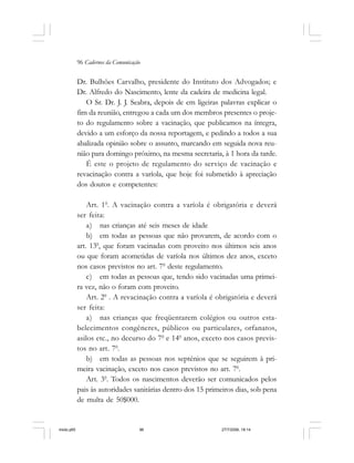 96 Cadernos da Comunicação
Dr. Bulhões Carvalho, presidente do Instituto dos Advogados; e
Dr. Alfredo do Nascimento, lente da cadeira de medicina legal.
O Sr. Dr. J. J. Seabra, depois de em ligeiras palavras explicar o
fim da reunião, entregou a cada um dos membros presentes o proje-
to do regulamento sobre a vacinação, que publicamos na íntegra,
devido a um esforço da nossa reportagem, e pedindo a todos a sua
abalizada opinião sobre o assunto, marcando em seguida nova reu-
nião para domingo próximo, na mesma secretaria, à 1 hora da tarde.
É este o projeto de regulamento do serviço de vacinação e
revacinação contra a varíola, que hoje foi submetido à apreciação
dos doutos e competentes:
Art. 10
. A vacinação contra a varíola é obrigatória e deverá
ser feita:
a) nas crianças até seis meses de idade
b) em todas as pessoas que não provarem, de acordo com o
art. 130
, que foram vacinadas com proveito nos últimos seis anos
ou que foram acometidas de varíola nos últimos dez anos, exceto
nos casos previstos no art. 70
deste regulamento.
c) em todas as pessoas que, tendo sido vacinadas uma primei-
ra vez, não o foram com proveito.
Art. 20
. A revacinação contra a varíola é obrigatória e deverá
ser feita:
a) nas crianças que freqüentarem colégios ou outros esta-
belecimentos congêneres, públicos ou particulares, orfanatos,
asilos etc., no decurso do 70
e 140
anos, exceto nos casos previs-
tos no art. 70
.
b) em todas as pessoas nos septénios que se seguirem à pri-
meira vacinação, exceto nos casos previstos no art. 70
.
Art. 30
. Todos os nascimentos deverão ser comunicados pelos
pais às autoridades sanitárias dentro dos 15 primeiros dias, sob pena
de multa de 50$000.
miolo.p65 27/7/2006, 18:1496
 