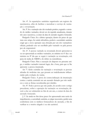 Série Memória 97
Art. 40
. As repartições sanitárias organizarão um registro de
nascimentos, afim de facilitar e metodizar o serviço de vacina-
ção e revacinação.
Art. 50
. Se a vacinação não der resultado positivo, segundo o atesta-
do do médico vacinador, deverá ser ela repetida anualmente, durante
três anos sucessivos, a contar da data do atestado negativo fornecido.
Parágrafo Único. Se a última operação, dentro do prazo de que
trata este artigo, for ainda infrutífera, poderá a autoridade sanitária
exigir que a nova operação seja efetuada por um dos vacinadores
oficiais, podendo este ser escolhido pelo vacinado ou pela pessoa
por ele responsável.
Art. 60
. A pessoa vacinada ou revacinada deverá apresentar-se
ou ser apresentada ao médico vacinador, no mínimo no 60
dia e no
máximo no 80
dia que se seguir à vacinação ou revacinação, sob
pena de multa de 50$000 e do dobro na reincidência.
Parágrafo Único. Para a execução do disposto no presente arti-
go, o médico vacinador marcará lugar, dia e hora, para que se lhe
apresente a pessoa imunizada.
Art 70
. Serão eximidas da vacinação e revacinação as pessoas
afetadas de moléstias tais, que possam ser maleficamente influen-
ciadas pela evolução da vacina.
Parágrafo Único. A prova de contra-indicação da imunização
contra a varíola consistirá em um atestado firmado por três médi-
cos e com as firmas reconhecidas por tabelião.
Art. 80
. Toda a pessoa que não puder, de acordo com o artigo
precedente, sofrer a operação da vacinação ou revacinação, de-
verá a elas ser submetida no fim de um ano, a contar da data do
atestado fornecido.
§ 10
. Se ainda no fim desse prazo for apresentada uma razão de
impedimento, a autoridade sanitária, se julgar necessário, pedirá uma
conferência com os médicos fornecedores do atestado, a fim de
verificar se o motivo alegado é ou não aceitável.
miolo.p65 27/7/2006, 18:1497
 