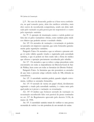 98 Cadernos da Comunicação
§ 20
. No caso de desacordo, poder-se-á fazer nova conferên-
cia, na qual tomarão parte, além dos médicos referidos, mais
dois outros de reconhecida competência, sendo um deles indi-
cado pelo vacinado ou pela pessoa por ele responsável e o outro
pela repartição sanitária.
Art. 90
. A operação de imunização contra a varíola poderá ser
feita não só pelos vacinadores oficiais, como também pelos médi-
cos clínicos que poderão atestar o resultado obtido.
Art. 100
. Os atestados de vacinação e revacinação só poderão
ser passados em impressos especiais, que serão fornecidos gratuita-
mente pelas repartições sanitárias.
Parágrafo Único. Os atestados a que se referem o presente arti-
go só serão válidos quando visados e registrados pela autoridade
sanitária, o que só poderá ser feito tendo sido a firma do médico
que efetuou a operação previamente reconhecida pelo tabelião.
Art. 110
. Os atestados a que se refere o artigo precedente serão
encontrados em todas as dependências da Diretoria-Geral de Saú-
de Pública, bem como em todas as farmácias do Distrito Federal.
Parágrafo Único. As farmácias que não possuírem os atestados
de que trata o presente artigo sofrerão multa de 50$, dobrada na
reincidência.
Art. 120
. A autoridade sanitária poderá, quando julgado conve-
niente, verificar os atestados fornecidos.
Art. 130
. O atestado de vacina em papel oficial, devidamente
registrado e visado pela autoridade sanitária, é o único meio pelo
qual poder-se-á provar a vacinação ou revacinação.
Art. 140
. O médico que fornecer atestado de vacinação ou
revacinação reconhecido falso será passível de penas cominadas
no art. 217 do Regulamento aprovado pelo decreto 5.156, de
março de 1904.
Art. 150
. A autoridade sanitária tratará de verificar se uma pessoa
acometida de varíola é ou não portadora de um atestado de vacina.
miolo.p65 27/7/2006, 18:1498
 