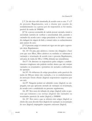Série Memória 99
§ 10
. Se não tiver sido imunizada, de acordo com os arts. 10
e 20
do presente Regulamento, será o doente por ocasião do
restabelecimento ou a pessoa por ele responsável, se for menor,
passível da multa de 500$000.
§20
Se a pessoa acometida de varíola possuir atestado, tratará a
autoridade sanitária de verificar a autenticidade dele, punindo o
vacinador de acordo com o artigo precedente se for falso o atesta-
do; indagará da origem da linfa e tomará todos os esclarecimentos
para ajuizar do caso.
§30
O presente artigo só entrará em vigor um ano após a aprova-
ção deste Regulamento.
Art. 160
. Os pais, pais adotivos e tutores são obrigados a fazer
com que seus filhos, filhos adotivos ou tutelados se submetam à
vacinação e revacinação de acordo com o presente Regulamento,
sob pena de multa de 50$ a 1:100$, dobrada nas reincidências.
Art.170
. Os diretores ou responsáveis pelos colégios e estabele-
cimentos congêneres não poderão receber alunos que não estejam
vacinados ou revacinados e portadores de atestados confirmativos
da operação.
Art.180
. Os infratores do artigo precedente serão passíveis de
multa de 50$ por aluno não vacinado, e se os estabelecimentos
de instrução forem oficiais (ilegível) responsáveis suspensos por
um mês.
Art.190
. Ninguém poderá ser admitido como (ilegível) ou em-
pregado, sem que apresente atestado de vacinação ou revacinação,
de acordo com o estabelecido no presente regulamento.
Art. 200
. Nos casos de infração do artigo (ilegível) serão as pes-
soas que tomarem a seu serviço (ilegível) não vacinados ou
revacinados passíveis de multa (ilegível) a 500$000.
Art. 210
. Nos casos a que se referem estes artigos (ilegível) os
chefes das casas deverão ficar (ilegível) de vacinação ou revacinação
de seus (ilegível) empregados enquanto estiverem (ilegível)
miolo.p65 27/7/2006, 18:1499
 
