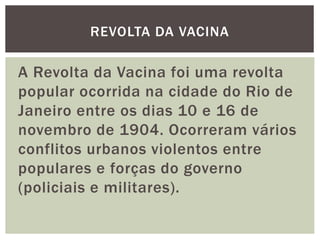 A Revolta da Vacina foi uma revolta
popular ocorrida na cidade do Rio de
Janeiro entre os dias 10 e 16 de
novembro de 1904. Ocorreram vários
conflitos urbanos violentos entre
populares e forças do governo
(policiais e militares).
REVOLTA DA VACINA
 