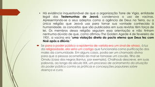 • Há evidência inquestionável de que a organização Torre de Vigia, entidade
legal das Testemunhas de Jeová, condenava o uso de vacinas.
Apresentando-se a seus adeptos como a agência de Deus na Terra, ou a
única religião que Jeová usa para tornar sua vontade conhecida à
humanidade, os conceitos que são publicados em suas revistas têm força de
lei. Os membros dessa religião seguiam essa orientação e não tinham
nenhuma dúvida de que, como afirmou The Golden Agede 4 de fevereiro de
1931, a vacina era "uma violação direta do pacto eterno que Deus fez com
Noé após o dilúvio."
 Se para o poder público a epidemia de varíola era um sinal de atraso, à luz
da religiosidade, ela seria um castigo que funcionaria como purificação dos
males da comunidade. Em alguns casos, podia ser um chamado divino
para que a pessoa acometida do mal se tornasse um cavalo, filho de
Omolu (caso dos negros Bantus, por exemplo). Chalhoub descreve, em suas
palavras, ao longo do século XIX, um processo de acirramento da atuação
do poder público contra as práticas e concepções populares sobre
doença e cura.
 