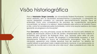 Visão historiográfica
Para o historiador Sérgio Lamarão, da Universidade Federal Fluminense, "conduzida de
forma arbitrária, sem os necessários esclarecimentos à população, a campanha da
vacina obrigatória canalizou um crescente descontentamento popular. Deve ser
entendida como uma conseqüência do processo de modernização excludente
concentrado, no tempo e no espaço desencadeado pela reforma do prefeito Passos
e não, como foi considerada pelas autoridades, como uma reação explosiva da massa
ignorante ao progresso e às inovações".
Para Sevcenko, uma das principais causas da Revolta da Vacina está atrelada ao
projeto de renovação urbana no Rio de Janeiro, empreendida de forma violenta e
autoritária pelo governo de Rodrigues Alves, que, apoiado pelas elites do país,
queria alinhar o Brasil no quadro de progresso e modernidade europeus, o que
supostamente facilitaria a busca de investimentos estrangeiros. Para isso, era
necessário apresentar uma cidade aprazível, livre de doenças: “os defeitos da
capital afetam e perturbam todo o desenvolvimento nacional, a sua restauração no
conceito do mundo será o início de uma vida nova”, disse o presidente em maio de
1903.
 