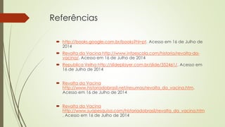 Referências
 http://books.google.com.br/books?hl=pt. Acesso em 16 de Julho de
2014
 Revolta da Vacina http://www.infoescola.com/historia/revolta-da-
vacina/. Acesso em 16 de Julho de 2014
 Republica Velha http://slideplayer.com.br/slide/352461/. Acesso em
16 de Julho de 2014
 Revolta da Vacina
http://www.historiadobrasil.net/resumos/revolta_da_vacina.htm.
Acesso em 16 de Julho de 2014
 Revolta da Vacina
http://www.suapesquisa.com/historiadobrasil/revolta_da_vacina.htm
. Acesso em 16 de Julho de 2014
 