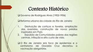  Governo de Rodrigues Alves (1902-1906)
 Reforma urbana da cidade do Rio de Janeiro
1. Destruição de cortiços e favelas, ampliação
das avenidas, construção de novos prédios
inspirados em Paris
2. Expulsão de Comunidades pobres das regiões
centrais, inflação e alto custo de vida.
 O Rio de Janeiro era foco de epidemias e o
sanitarismo de Oswaldo Cruz decretou a
vacinação obrigatória.
Contexto Histórico
 