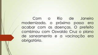 Com o Rio de Janeiro
modernizado, o próximo passo era
acabar com as doenças. O prefeito
combinou com Oswaldo Cruz o plano
de saneamento e a vacinação era
obrigatório.
 