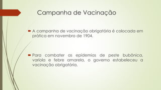 Campanha de Vacinação
 A campanha de vacinação obrigatória é colocada em
prática em novembro de 1904.
 Para combater as epidemias de peste bubônica,
varíola e febre amarela, o governo estabeleceu a
vacinação obrigatória.
 