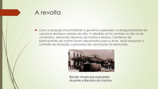 A revolta
 Com a situação incontrolável, o governo suspendeu a obrigatoriedade da
vacina e declarou estado de sítio. A rebelião só foi contida no dia 16 de
novembro, deixando dezenas de mortos e feridos. Centenas de
participantes do motim foram deportados para o Acre. Após reassumir o
controle da situação, o processo de vacinação foi reiniciado.
Bonde virado por populares
durante a Revolta da Vacina
 