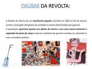 DA REVOLTA:
A Revolta da Vacina foi um movimento popular ocorrido em 1904 no Rio de Janeiro
contra a vacinação obrigatória de combate à varíola determinada pelo governo.
A população, ignorante quanto aos efeitos da vacina e com uma moral resistente à
exposição de parte do corpo a agentes sanitários do governo revoltou-se, tomando as
ruas e avenidas cariocas.
 