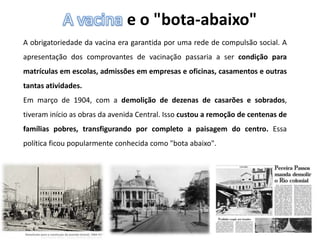 e o "bota-abaixo"
A obrigatoriedade da vacina era garantida por uma rede de compulsão social. A
apresentação dos comprovantes de vacinação passaria a ser condição para
matrículas em escolas, admissões em empresas e oficinas, casamentos e outras
tantas atividades.
Em março de 1904, com a demolição de dezenas de casarões e sobrados,
tiveram início as obras da avenida Central. Isso custou a remoção de centenas de
famílias pobres, transfigurando por completo a paisagem do centro. Essa
política ficou popularmente conhecida como "bota abaixo".
 