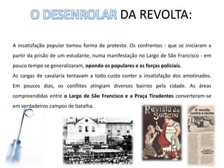 DA REVOLTA:
A insatisfação popular tomou forma de protesto. Os confrontos - que se iniciaram a
partir da prisão de um estudante, numa manifestação no Largo de São Francisco - em
pouco tempo se generalizaram, opondo os populares e as forças policiais.
As cargas de cavalaria tentavam a todo custo conter a insatisfação dos amotinados.
Em poucos dias, os conflitos atingiam diversos bairros pela cidade. As áreas
compreendidas entre o Largo de São Francisco e a Praça Tiradentes converteram-se
em verdadeiros campos de batalha.
 