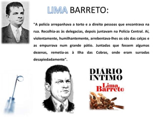 BARRETO:
"A polícia arrepanhava a torto e a direito pessoas que encontrava na
rua. Recolhia-as às delegacias, depois juntavam na Polícia Central. Aí,
violentamente, humilhantemente, arrebentava-lhes os cós das calças e
as empurrava num grande pátio. Juntadas que fossem algumas
dezenas, remetia-as à Ilha das Cobras, onde eram surradas
desapiedadamente".
 