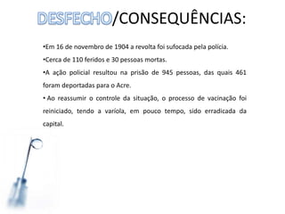 /CONSEQUÊNCIAS:
•Em 16 de novembro de 1904 a revolta foi sufocada pela polícia.
•Cerca de 110 feridos e 30 pessoas mortas.
•A ação policial resultou na prisão de 945 pessoas, das quais 461
foram deportadas para o Acre.
• Ao reassumir o controle da situação, o processo de vacinação foi
reiniciado, tendo a varíola, em pouco tempo, sido erradicada da
capital.
 